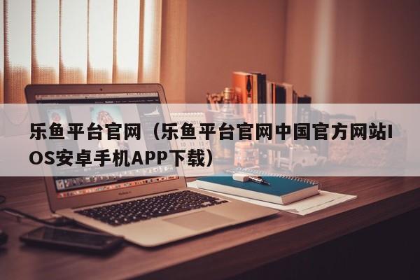 乐鱼平台官网(乐鱼平台官网中国官方网站IOS安卓手机APP下载)