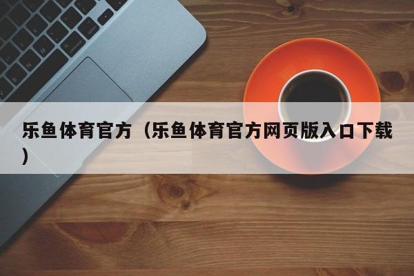 乐鱼体育官方(乐鱼体育官方网页版入口下载)