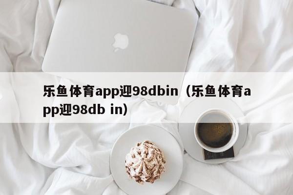 乐鱼体育app迎98dbin(乐鱼体育app迎5588777.com)