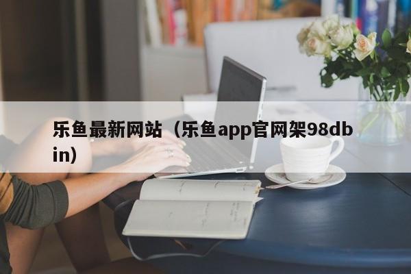 乐鱼最新网站（乐鱼app官网架5588777.com）
