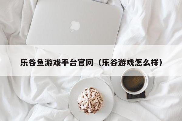 乐谷鱼游戏平台官网(乐谷游戏怎么样)