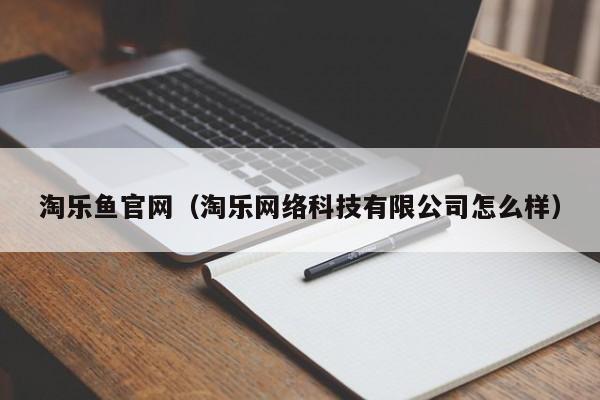 淘乐鱼官网(淘乐网络科技有限公司怎么样)