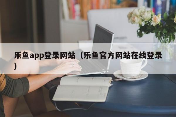 乐鱼app登录网站（乐鱼官方网站在线登录）