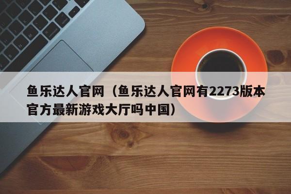 鱼乐达人官网(鱼乐达人官网有2273版本官方最新游戏大厅吗中国)