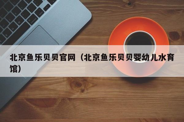 北京鱼乐贝贝官网(北京鱼乐贝贝婴幼儿水育馆)