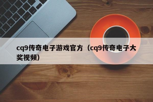 cq9传奇电子游戏官方(cq9传奇电子大奖视频)