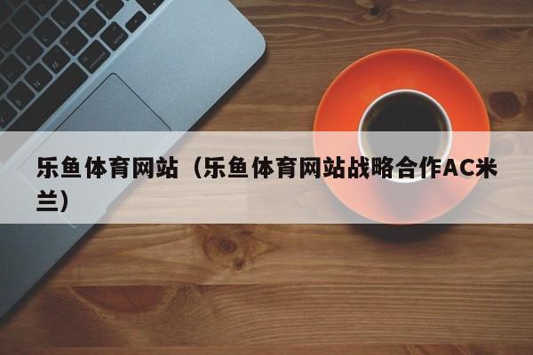 乐鱼体育网站（乐鱼体育网站战略合作AC米兰）
