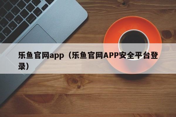 乐鱼官网app（乐鱼官网APP安全平台登录）