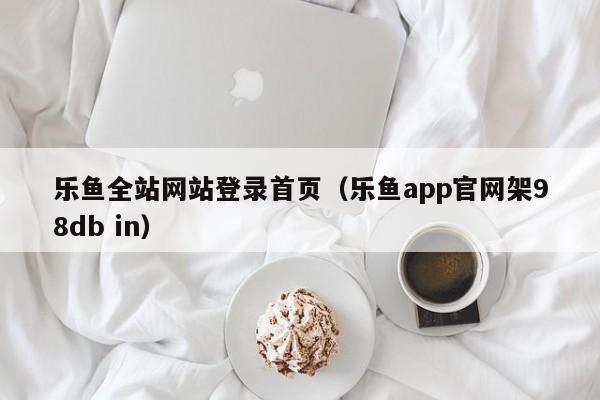 乐鱼全站网站登录首页（乐鱼app官网架5588777.com）