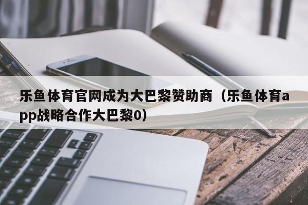 乐鱼体育官网成为大巴黎赞助商（乐鱼体育app战略合作大巴黎0）
