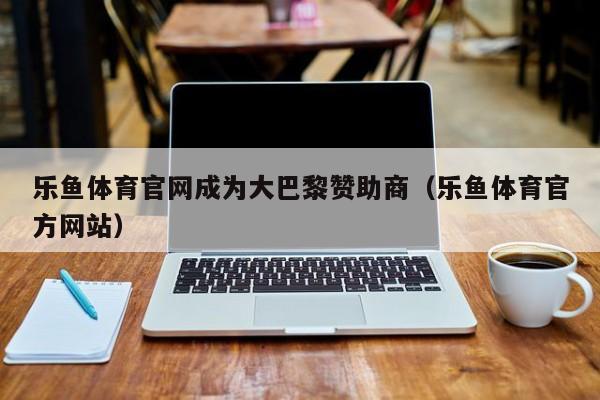 乐鱼体育官网成为大巴黎赞助商(乐鱼体育官方网站)