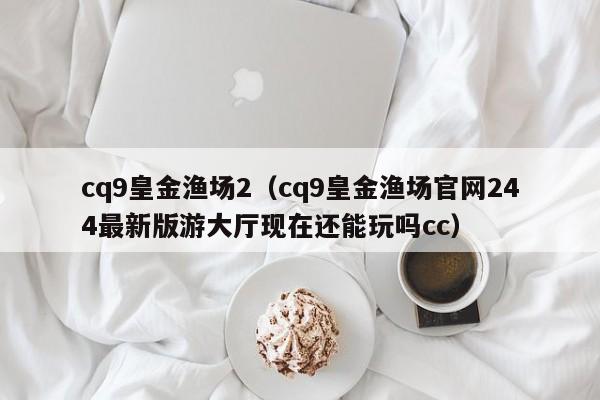cq9皇金渔场2(cq9皇金渔场官网244最新版游大厅现在还能玩吗cc)