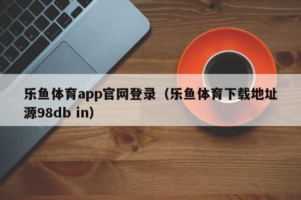 乐鱼体育app官网登录（乐鱼体育下载地址源5588777.com）