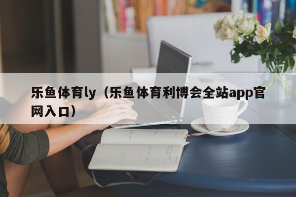 乐鱼体育ly(乐鱼体育利博会全站app官网入口)