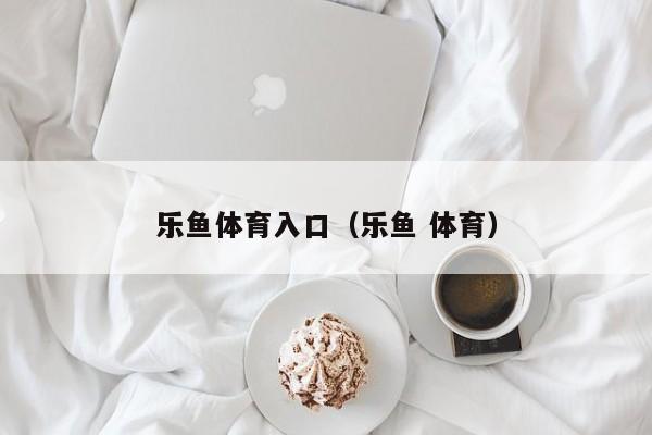 乐鱼体育入口(乐鱼 体育)