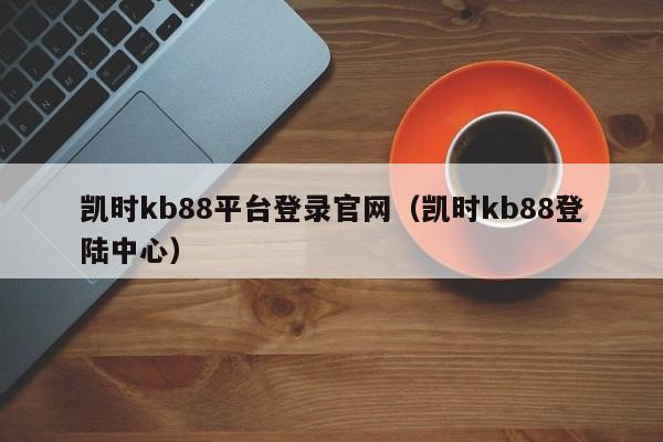 凯时kb88平台登录官网（凯时kb88登陆中心）