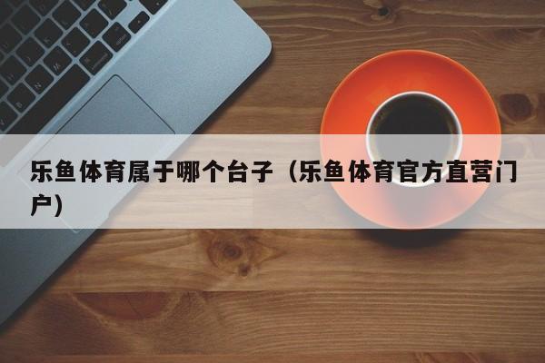 乐鱼体育属于哪个台子（乐鱼体育官方直营门户）
