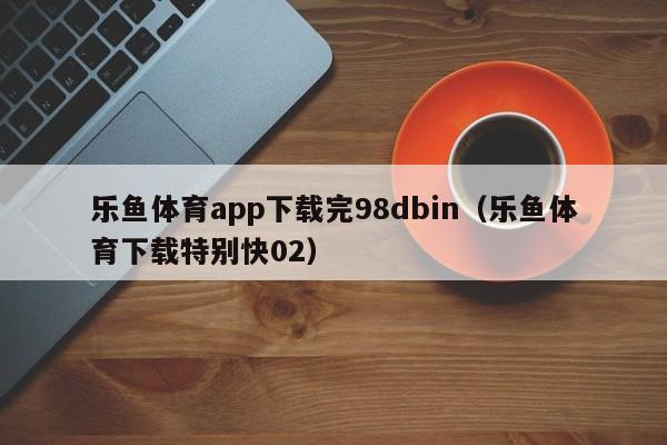 乐鱼体育app下载完98dbin(乐鱼体育下载特别快02)