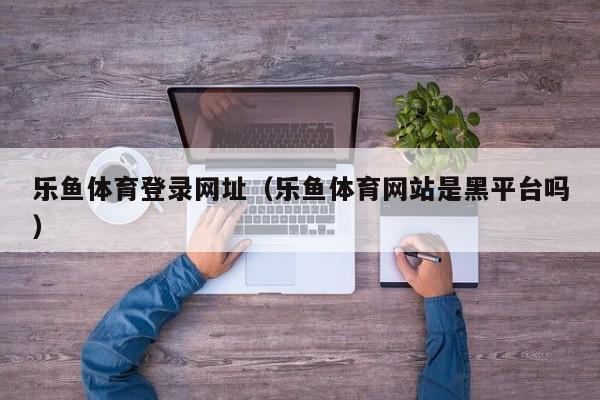 乐鱼体育登录网址（乐鱼体育网站是黑平台吗）