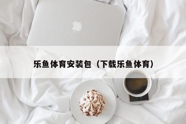 乐鱼体育安装包（下载乐鱼体育）