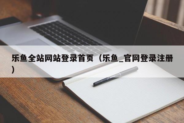 乐鱼全站网站登录首页（乐鱼_官网登录注册）
