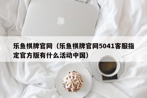 乐鱼棋牌官网(乐鱼棋牌官网5041客服指定官方版有什么活动中国)