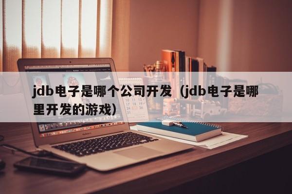 jdb电子是哪个公司开发（jdb电子是哪里开发的游戏）
