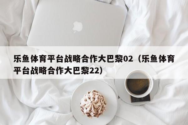 乐鱼体育平台战略合作大巴黎02(乐鱼体育平台战略合作大巴黎22)