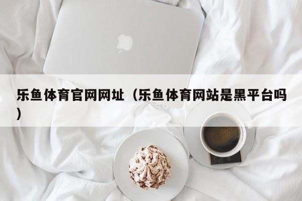 乐鱼体育官网网址(乐鱼体育网站是黑平台吗)