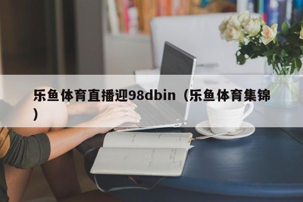 乐鱼体育直播迎98dbin(乐鱼体育集锦)