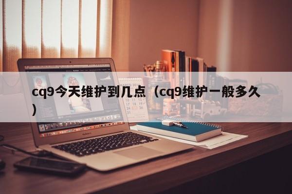 cq9今天维护到几点(cq9维护一般多久)