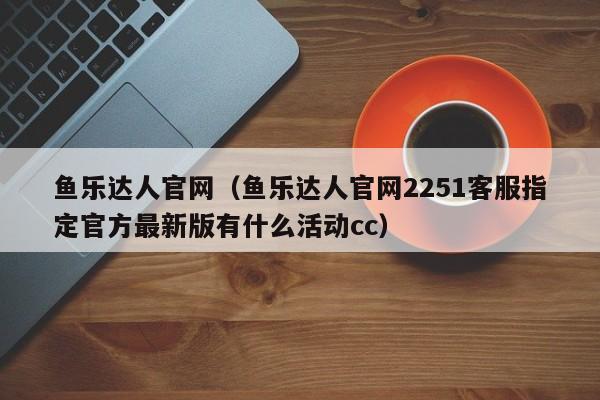 鱼乐达人官网（鱼乐达人官网2251客服指定官方最新版有什么活动cc）