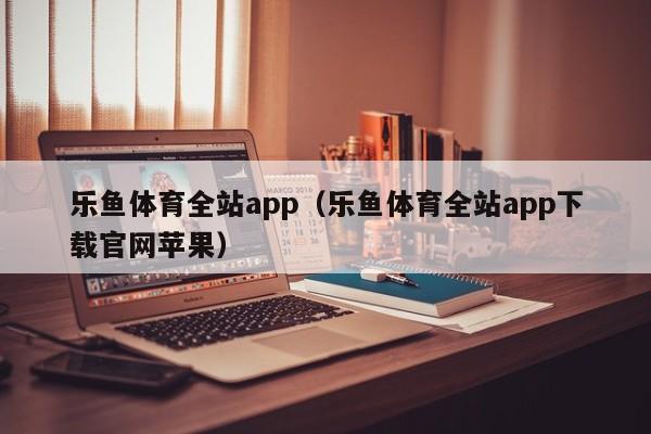 乐鱼体育全站app(乐鱼体育全站app下载官网苹果)