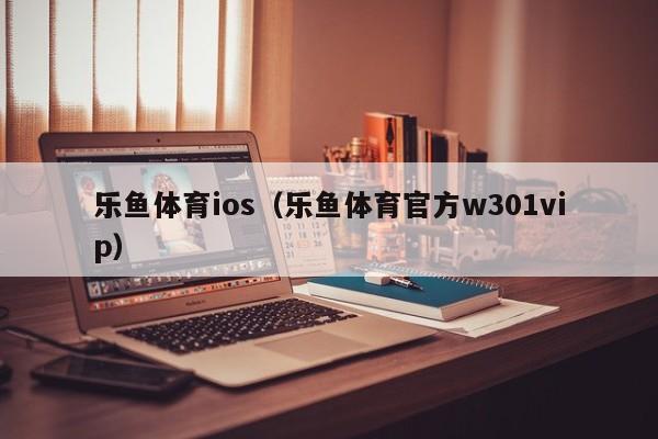 乐鱼体育ios（乐鱼体育官方w301vip）