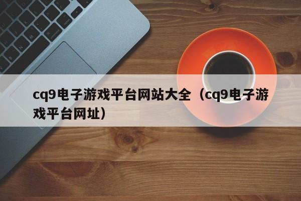cq9电子游戏平台网站大全(cq9电子游戏平台网址)