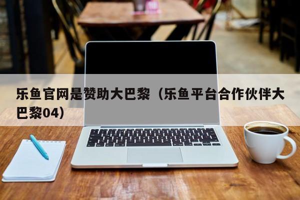 乐鱼官网是赞助大巴黎（乐鱼平台合作伙伴大巴黎04）