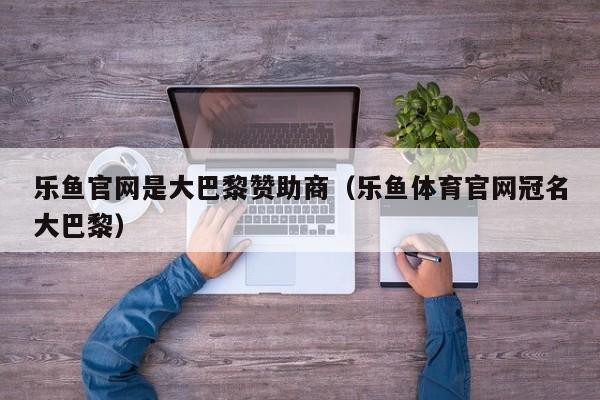 乐鱼官网是大巴黎赞助商（乐鱼体育官网冠名大巴黎）