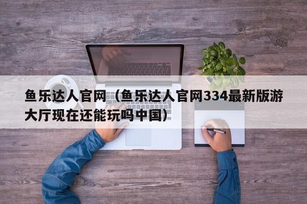 鱼乐达人官网（鱼乐达人官网334最新版游大厅现在还能玩吗中国）