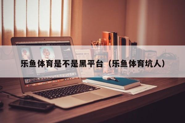 乐鱼体育是不是黑平台（乐鱼体育坑人）