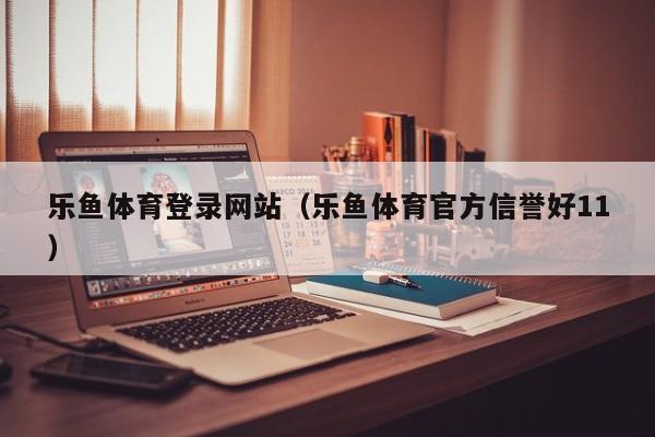 乐鱼体育登录网站（乐鱼体育官方信誉好11）