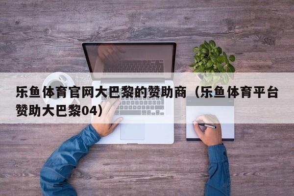 乐鱼体育官网大巴黎的赞助商（乐鱼体育平台赞助大巴黎04）