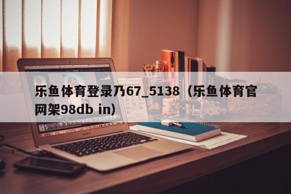乐鱼体育登录乃67_5138（乐鱼体育官网架5588777.com）