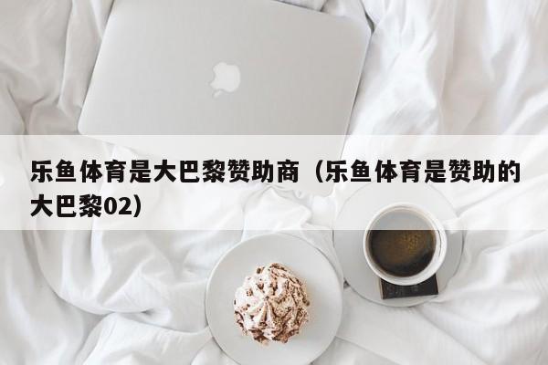 乐鱼体育是大巴黎赞助商(乐鱼体育是赞助的大巴黎02)