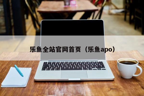 乐鱼全站官网首页（乐鱼apo）