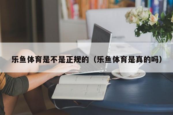 乐鱼体育是不是正规的（乐鱼体育是真的吗）