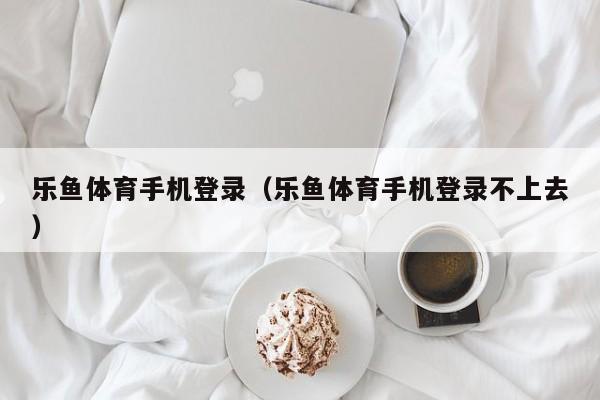乐鱼体育手机登录（乐鱼体育手机登录不上去）