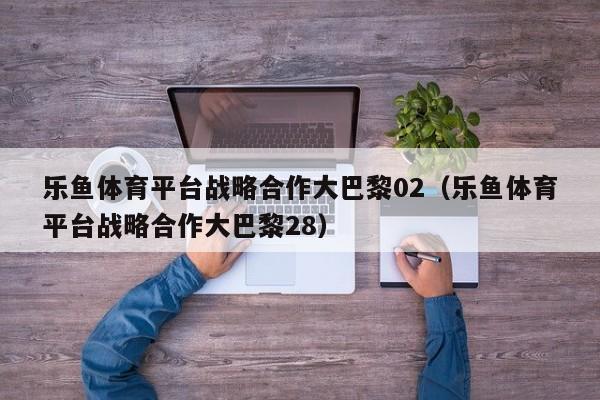 乐鱼体育平台战略合作大巴黎02(乐鱼体育平台战略合作大巴黎28)