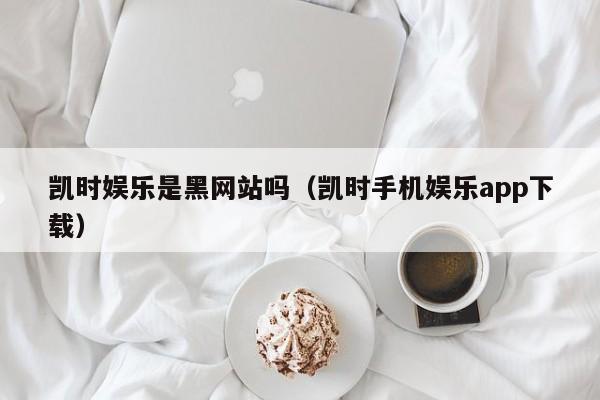 凯时娱乐是黑网站吗(凯时手机娱乐app下载)