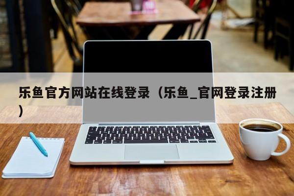 乐鱼官方网站在线登录（乐鱼_官网登录注册）