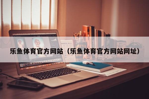 乐鱼体育官方网站（乐鱼体育官方网站网址）